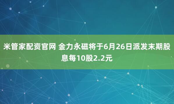 米管家配资官网 金力永磁将于6月26日派发末期股息每10股2.2元