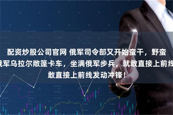配资炒股公司官网 俄军司令部又开始蛮干，野蛮打法了！俄军乌拉尔敞篷卡车，坐满俄军步兵，就敢直接上前线发动冲锋！