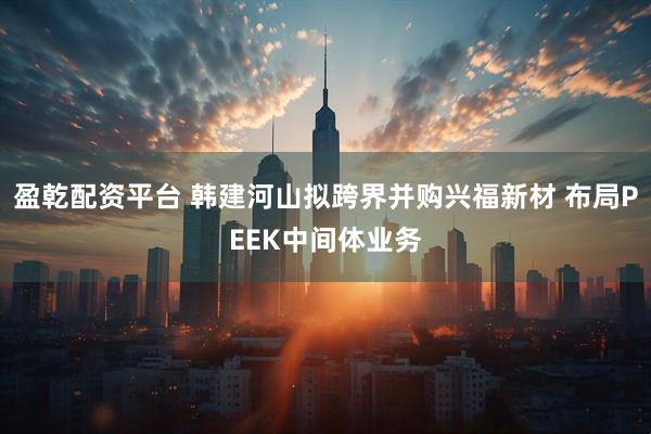 盈乾配资平台 韩建河山拟跨界并购兴福新材 布局PEEK中间体业务
