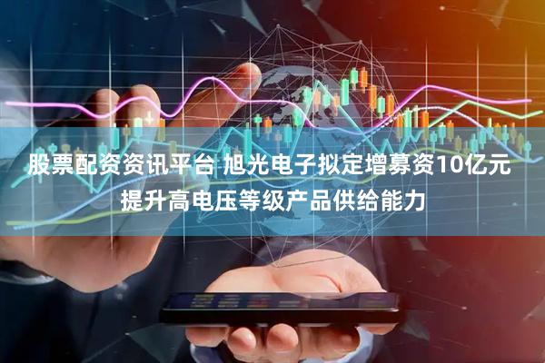 股票配资资讯平台 旭光电子拟定增募资10亿元 提升高电压等级产品供给能力