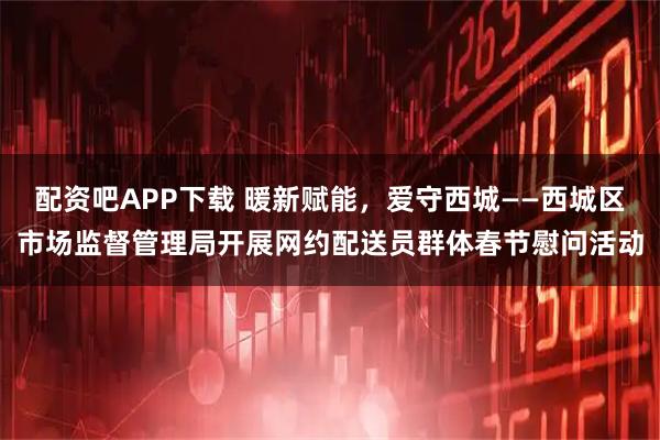 配资吧APP下载 暖新赋能，爱守西城——西城区市场监督管理局开展网约配送员群体春节慰问活动