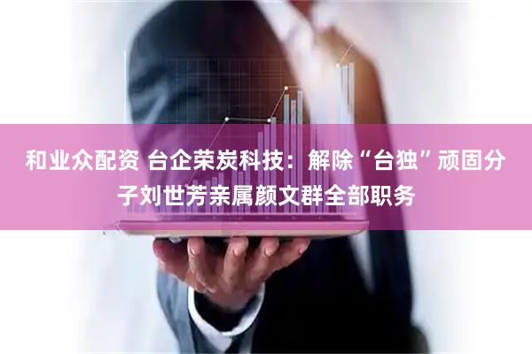和业众配资 台企荣炭科技：解除“台独”顽固分子刘世芳亲属颜文群全部职务