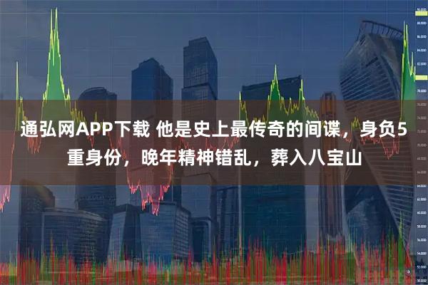 通弘网APP下载 他是史上最传奇的间谍，身负5重身份，晚年精神错乱，葬入八宝山