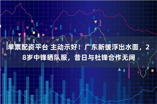 单票配资平台 主动示好！广东新援浮出水面，28岁中锋晒队服，昔日与杜锋合作无间